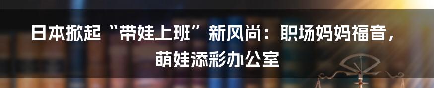 日本掀起“带娃上班”新风尚：职场妈妈福音，萌娃添彩办公室