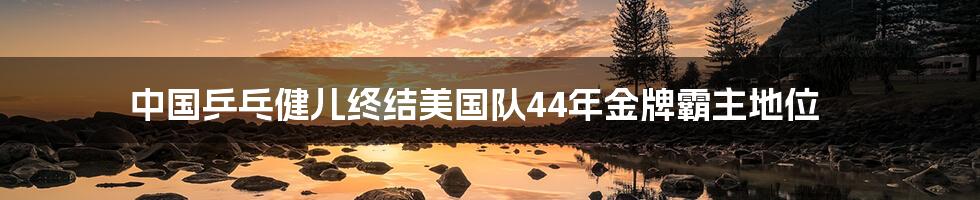 中国乒乓健儿终结美国队44年金牌霸主地位