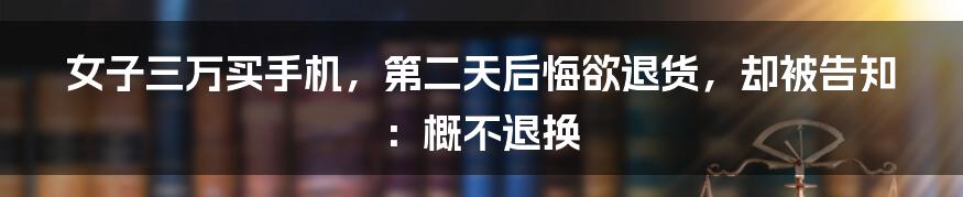 女子三万买手机，第二天后悔欲退货，却被告知：概不退换