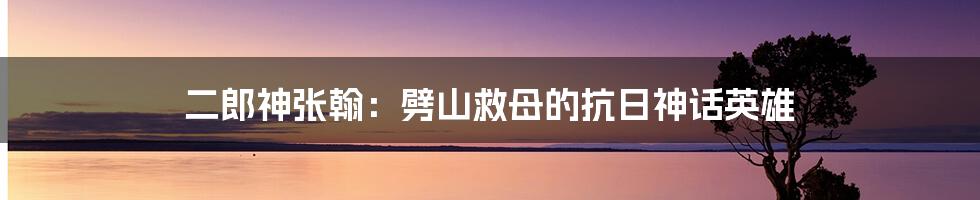 二郎神张翰：劈山救母的抗日神话英雄