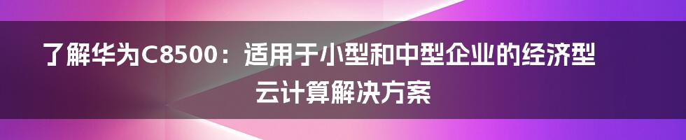 了解华为C8500：适用于小型和中型企业的经济型云计算解决方案