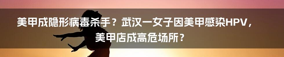 美甲成隐形病毒杀手？武汉一女子因美甲感染HPV，美甲店成高危场所？