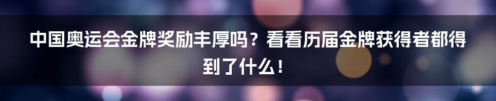 中国奥运会金牌奖励丰厚吗？看看历届金牌获得者都得到了什么！