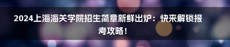 2024上海海关学院招生简章新鲜出炉：快来解锁报考攻略！