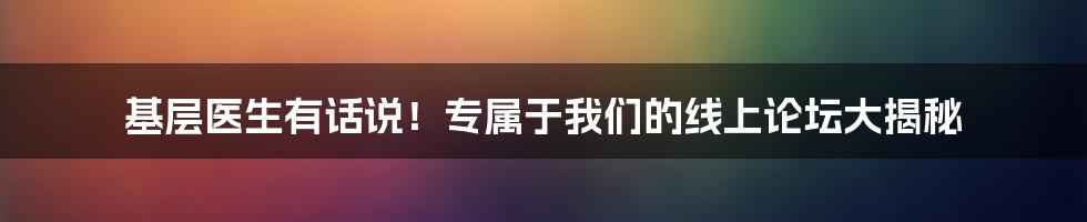 基层医生有话说！专属于我们的线上论坛大揭秘