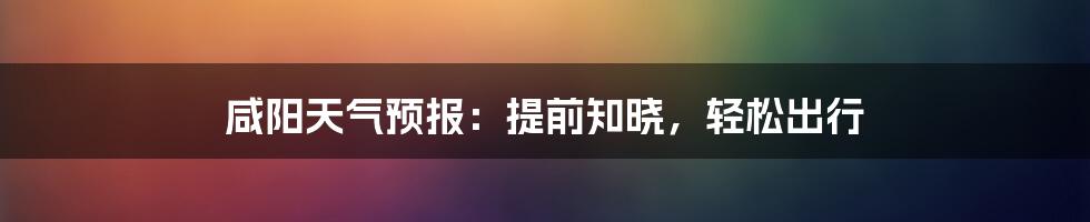 咸阳天气预报：提前知晓，轻松出行