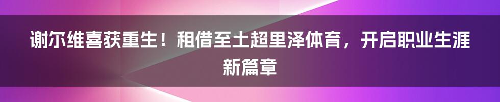 谢尔维喜获重生！租借至土超里泽体育，开启职业生涯新篇章