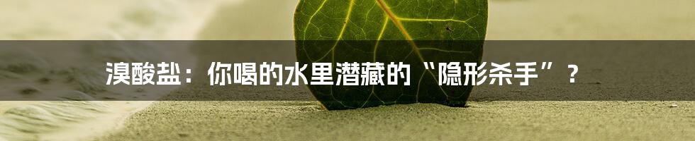 溴酸盐：你喝的水里潜藏的“隐形杀手”？