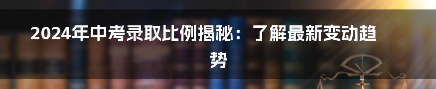 2024年中考录取比例揭秘：了解最新变动趋势