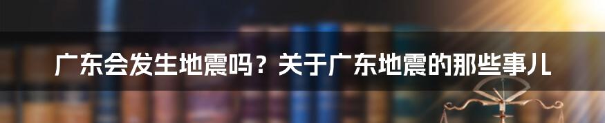 广东会发生地震吗？关于广东地震的那些事儿