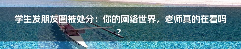 学生发朋友圈被处分：你的网络世界，老师真的在看吗？