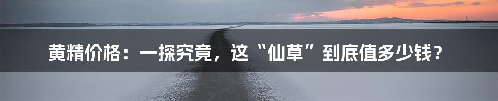 黄精价格：一探究竟，这“仙草”到底值多少钱？