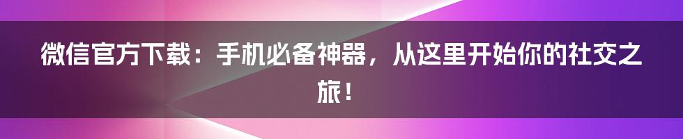 微信官方下载：手机必备神器，从这里开始你的社交之旅！