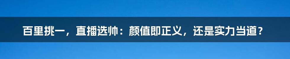 百里挑一，直播选帅：颜值即正义，还是实力当道？