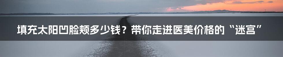 填充太阳凹脸颊多少钱？带你走进医美价格的“迷宫”