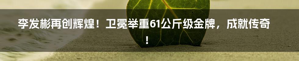 李发彬再创辉煌！卫冕举重61公斤级金牌，成就传奇！