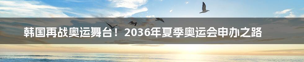 韩国再战奥运舞台！2036年夏季奥运会申办之路