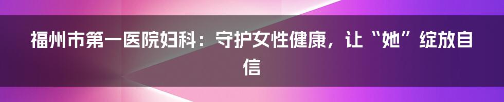 福州市第一医院妇科：守护女性健康，让“她”绽放自信