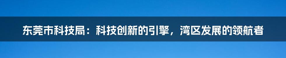 东莞市科技局：科技创新的引擎，湾区发展的领航者