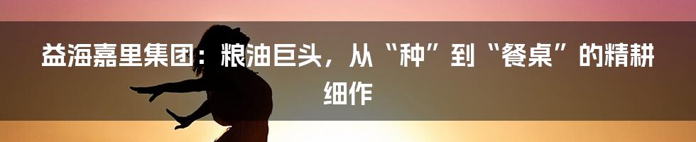 益海嘉里集团：粮油巨头，从“种”到“餐桌”的精耕细作