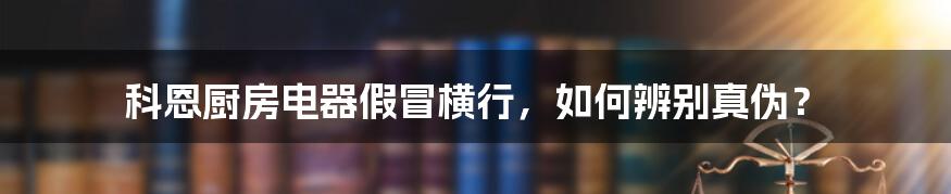 科恩厨房电器假冒横行，如何辨别真伪？