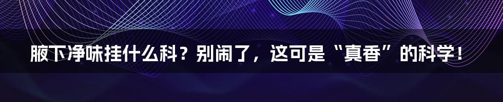 腋下净味挂什么科？别闹了，这可是“真香”的科学！