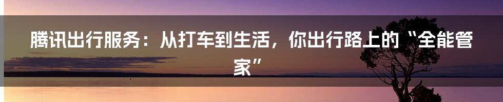 腾讯出行服务：从打车到生活，你出行路上的“全能管家”