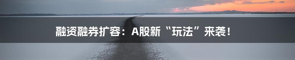 融资融券扩容：A股新“玩法”来袭！