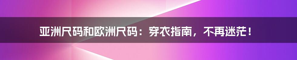 亚洲尺码和欧洲尺码：穿衣指南，不再迷茫！