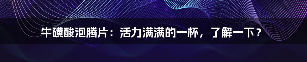 牛磺酸泡腾片：活力满满的一杯，了解一下？