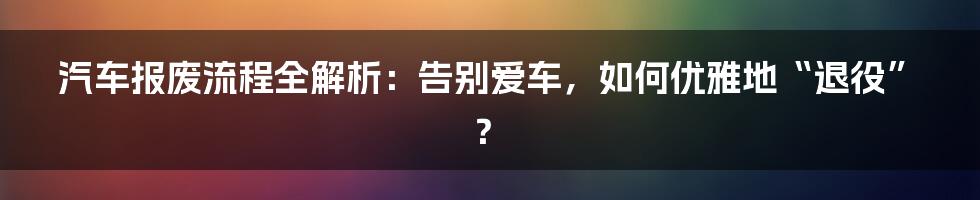 汽车报废流程全解析：告别爱车，如何优雅地“退役”？