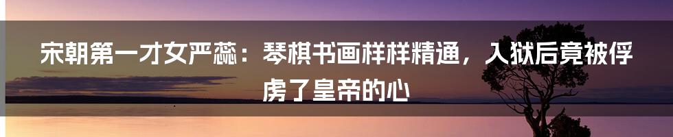 宋朝第一才女严蕊：琴棋书画样样精通，入狱后竟被俘虏了皇帝的心