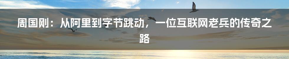 周国刚：从阿里到字节跳动，一位互联网老兵的传奇之路