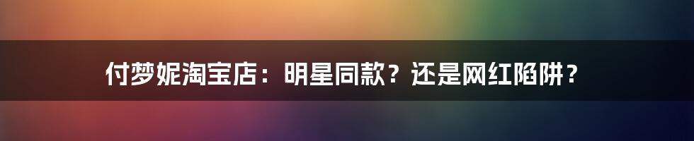 付梦妮淘宝店：明星同款？还是网红陷阱？