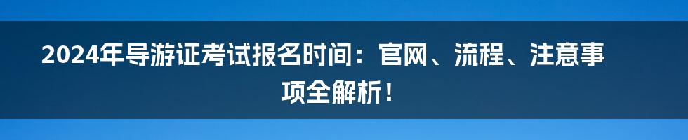 2024年导游证考试报名时间：官网、流程、注意事项全解析！