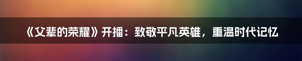 《父辈的荣耀》开播：致敬平凡英雄，重温时代记忆