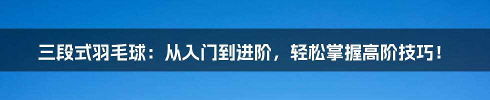 三段式羽毛球：从入门到进阶，轻松掌握高阶技巧！