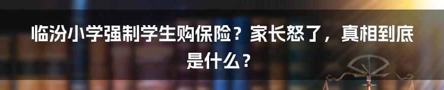 临汾小学强制学生购保险？家长怒了，真相到底是什么？