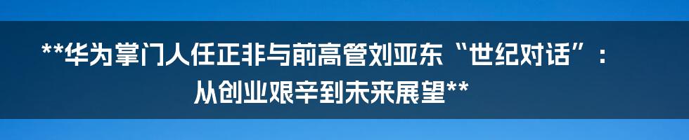 **华为掌门人任正非与前高管刘亚东“世纪对话”：从创业艰辛到未来展望**