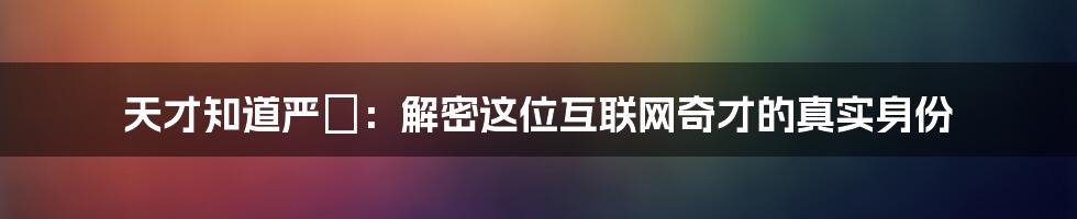 天才知道严堃：解密这位互联网奇才的真实身份