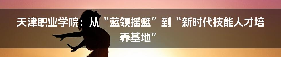 天津职业学院：从“蓝领摇篮”到“新时代技能人才培养基地”