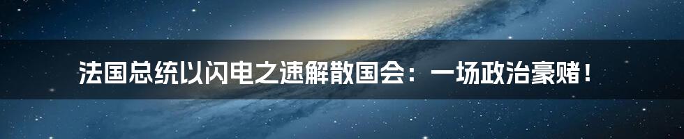 法国总统以闪电之速解散国会：一场政治豪赌！