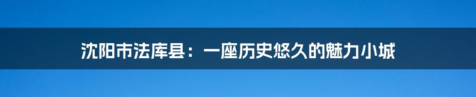 沈阳市法库县：一座历史悠久的魅力小城