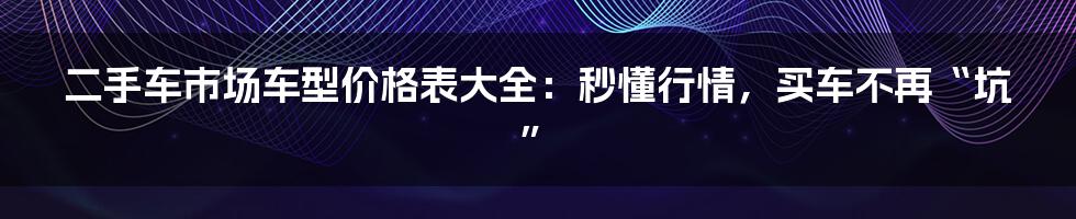 二手车市场车型价格表大全：秒懂行情，买车不再“坑”