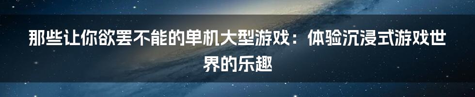 那些让你欲罢不能的单机大型游戏：体验沉浸式游戏世界的乐趣