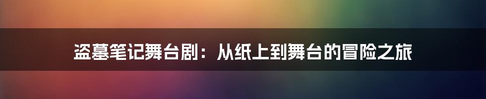 盗墓笔记舞台剧：从纸上到舞台的冒险之旅