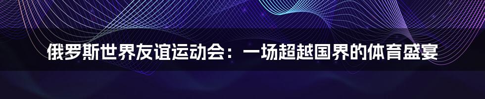 俄罗斯世界友谊运动会：一场超越国界的体育盛宴