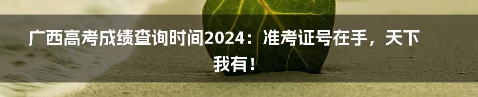 广西高考成绩查询时间2024：准考证号在手，天下我有！