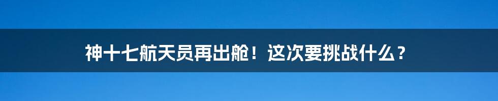 神十七航天员再出舱！这次要挑战什么？