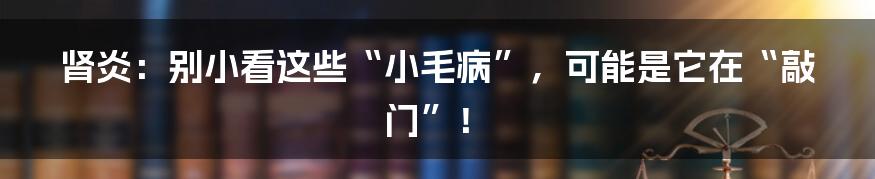 肾炎：别小看这些“小毛病”，可能是它在“敲门”！